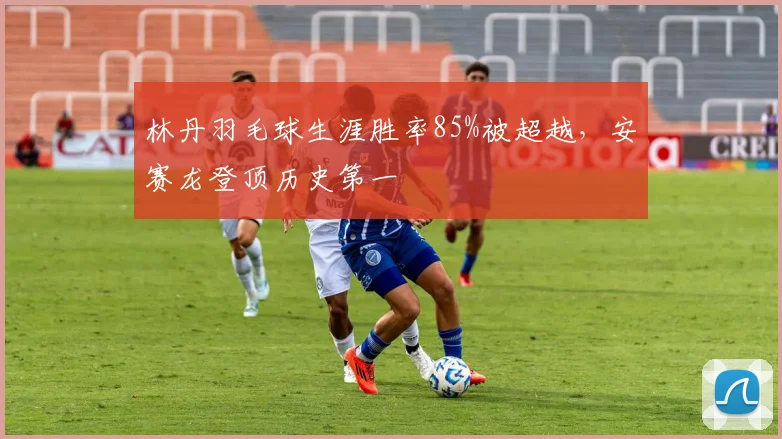 林丹羽毛球生涯胜率85%被超越，安赛龙登顶历史第一
