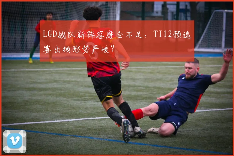 LGD战队新阵容磨合不足，TI12预选赛出线形势严峻？