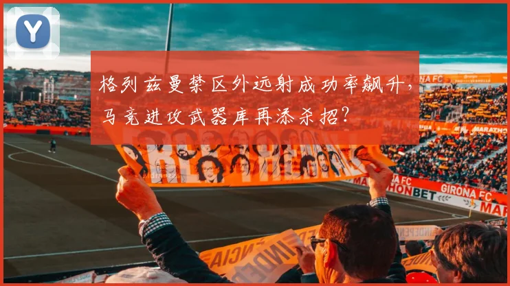 格列兹曼禁区外远射成功率飙升，马竞进攻武器库再添杀招？