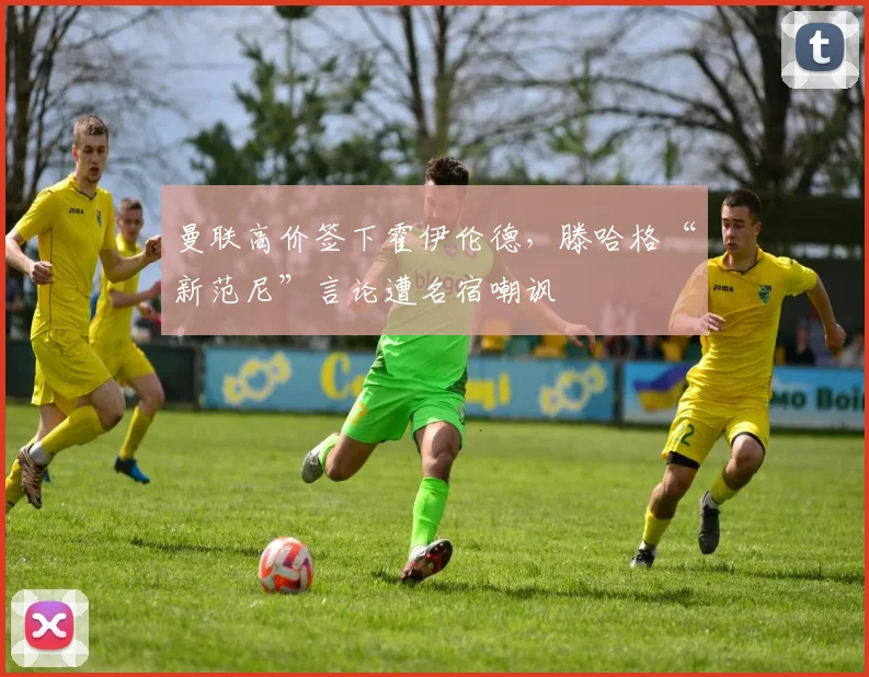 曼联高价签下霍伊伦德，滕哈格“新范尼”言论遭名宿嘲讽