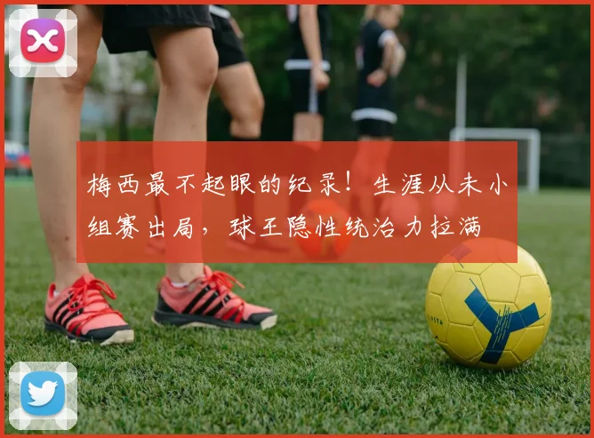 梅西最不起眼的纪录！生涯从未小组赛出局，球王隐性统治力拉满
