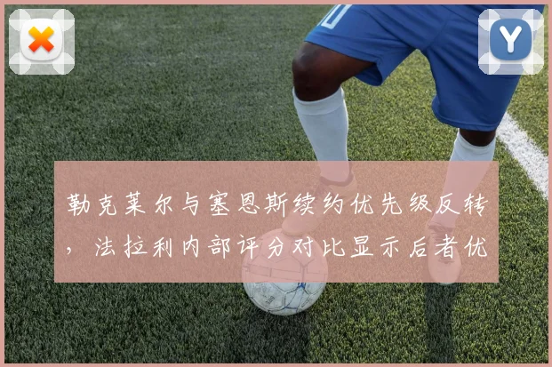 勒克莱尔与塞恩斯续约优先级反转，法拉利内部评分对比显示后者优势扩大