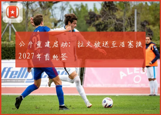 公牛重建启动：拉文被送至活塞换2027年首轮签
