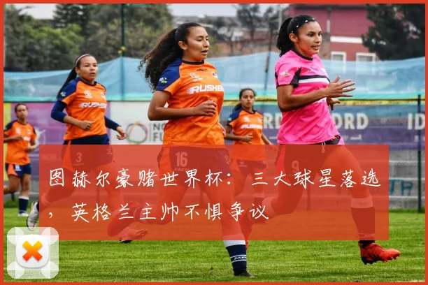 图赫尔豪赌世界杯：三大球星落选，英格兰主帅不惧争议