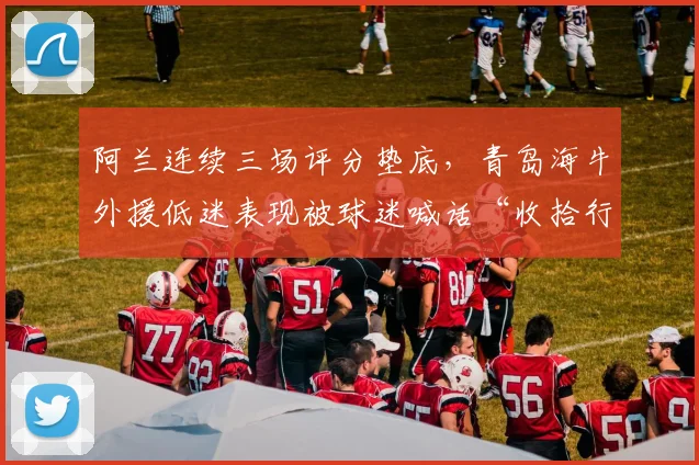 阿兰连续三场评分垫底，青岛海牛外援低迷表现被球迷喊话“收拾行李”