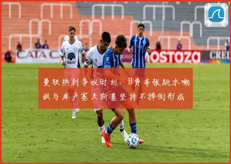 曼联热刺争议时刻，B费夸张跳水嘲讽与库卢塞夫斯基坚持不摔倒形成对比