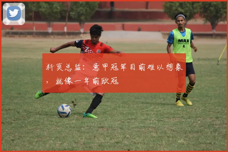 科莫总监：意甲冠军目前难以想象，就像一年前欧冠